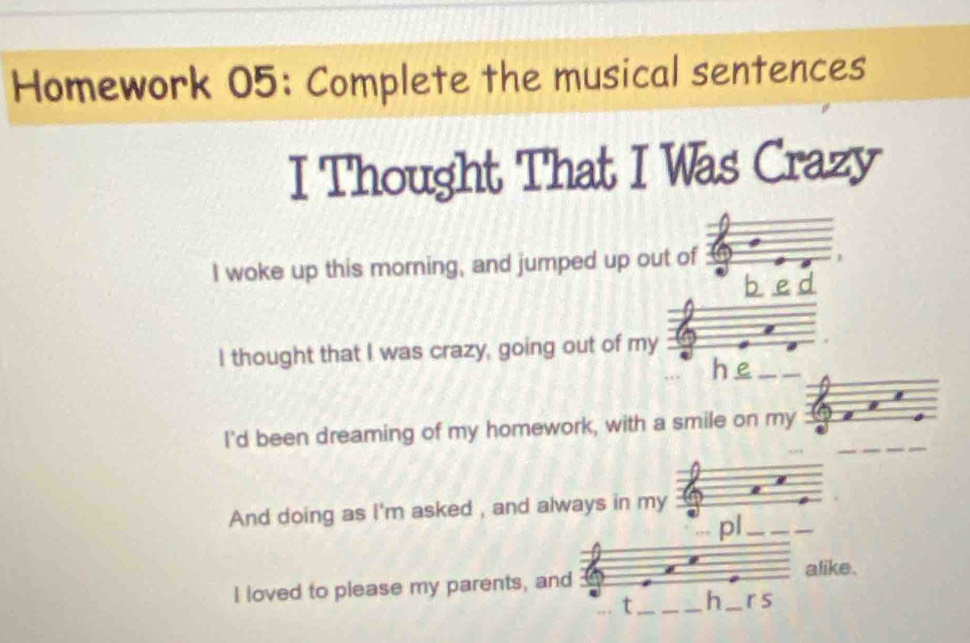 Homework 05: Complete the musical sentences 
I Thought That I Was Crazy 
I woke up this morning, and jumped up out of 
b e d 
I thought that I was crazy, going out of my 
he 
I'd been dreaming of my homework, with a smile on my 
And doing as I'm asked , and always in my 
pl 
alike. 
I loved to please my parents, and 
t h r s