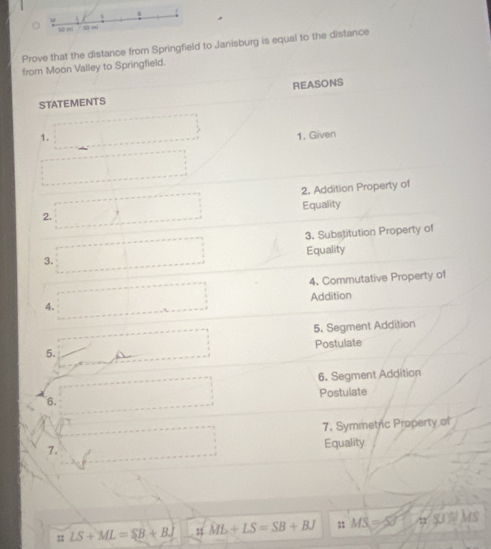 Prove that the distance from Springfield to Janisburg is equal to the distance 
from Moon Vailey to Springfield. 
STATEMENTS REASONS 
1. 1. Given 
2. Addition Property of 
Equality 
2. 
3. Substitution Property of 
3. Equality 
4. Commutative Property of 
A. Addition 
□  
5. Segment Addition 
Postulate 
5. 
6. Segment Addition 
Postulate 
6. 
7. Symmetric Property of 
7. Equality 
:: LS+ML=SB+BJ ;;ML+LS=SB+BJ : MS=50° Ms