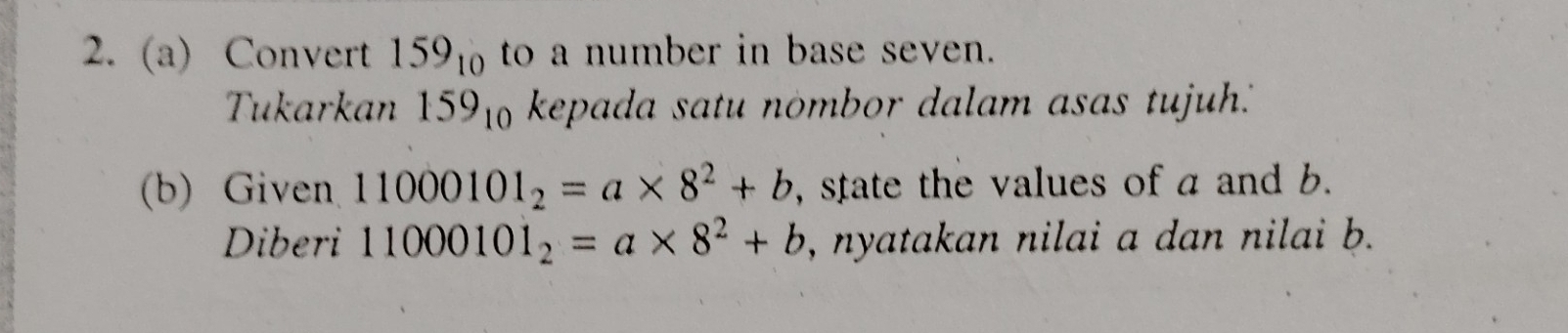 Convert 159_10 to a number in base seven. 
Tukarkan 159_10 kepada satu nombor dalam asas tujuh.'" 
(b) Given 11000101_2=a* 8^2+b , state the values of a and b. 
Diberi 11000101_2=a* 8^2+b , nyatakan nilai a dan nilai b.