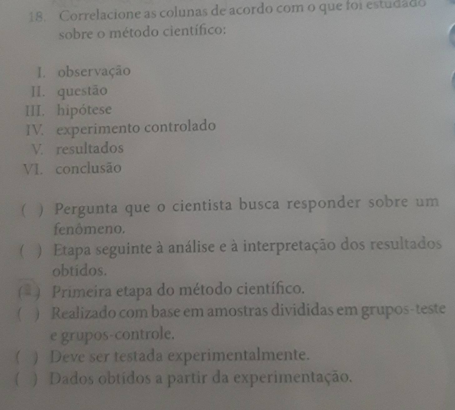 Correlacione as colunas de acordo com o que foi estudado
sobre o método científico:
I. observação
II. questão
III, hipótese
IV. experimento controlado
V. resultados
VI. conclusão
 ) Pergunta que o cientista busca responder sobre um
fenômeno.
 ) Etapa seguinte à análise e à interpretação dos resultados
obtidos.
(* ) Primeira etapa do método científico.
| ) Realizado com base em amostras divididas em grupos-teste
e grupos-controle.
( ) Deve ser testada experimentalmente.
( ) Dados obtídos a partir da experimentação.