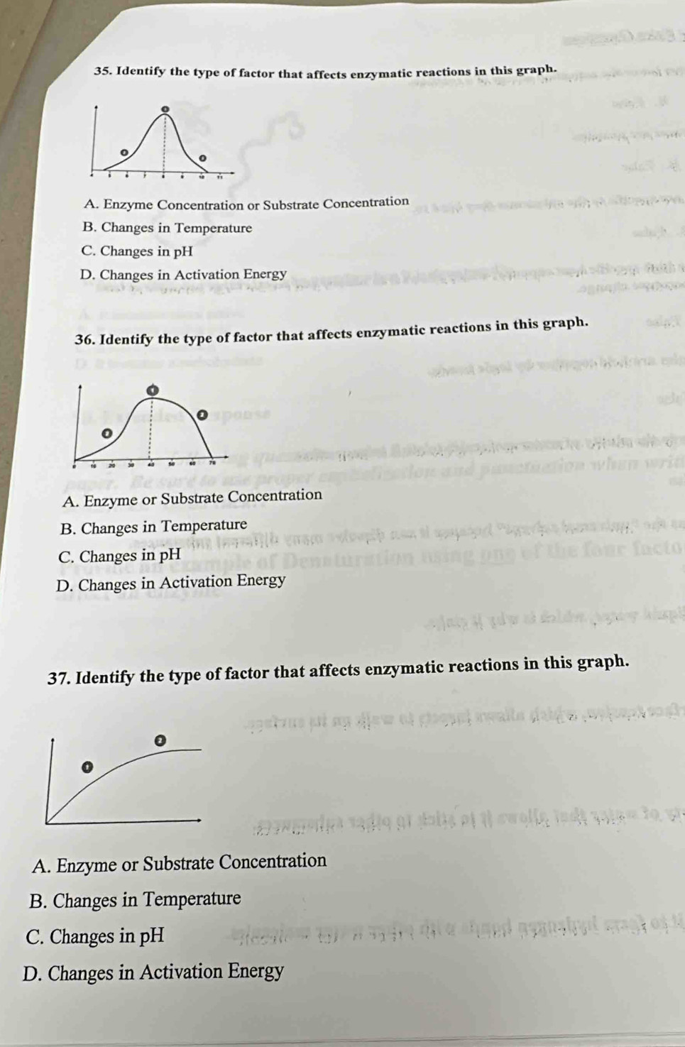 Identify the type of factor that affects enzymatic reactions in this graph.
A. Enzyme Concentration or Substrate Concentration
B. Changes in Temperature
C. Changes in pH
D. Changes in Activation Energy
36. Identify the type of factor that affects enzymatic reactions in this graph.
。
0
78
A. Enzyme or Substrate Concentration
B. Changes in Temperature
C. Changes in pH
D. Changes in Activation Energy
37. Identify the type of factor that affects enzymatic reactions in this graph.
A. Enzyme or Substrate Concentration
B. Changes in Temperature
C. Changes in pH
D. Changes in Activation Energy
