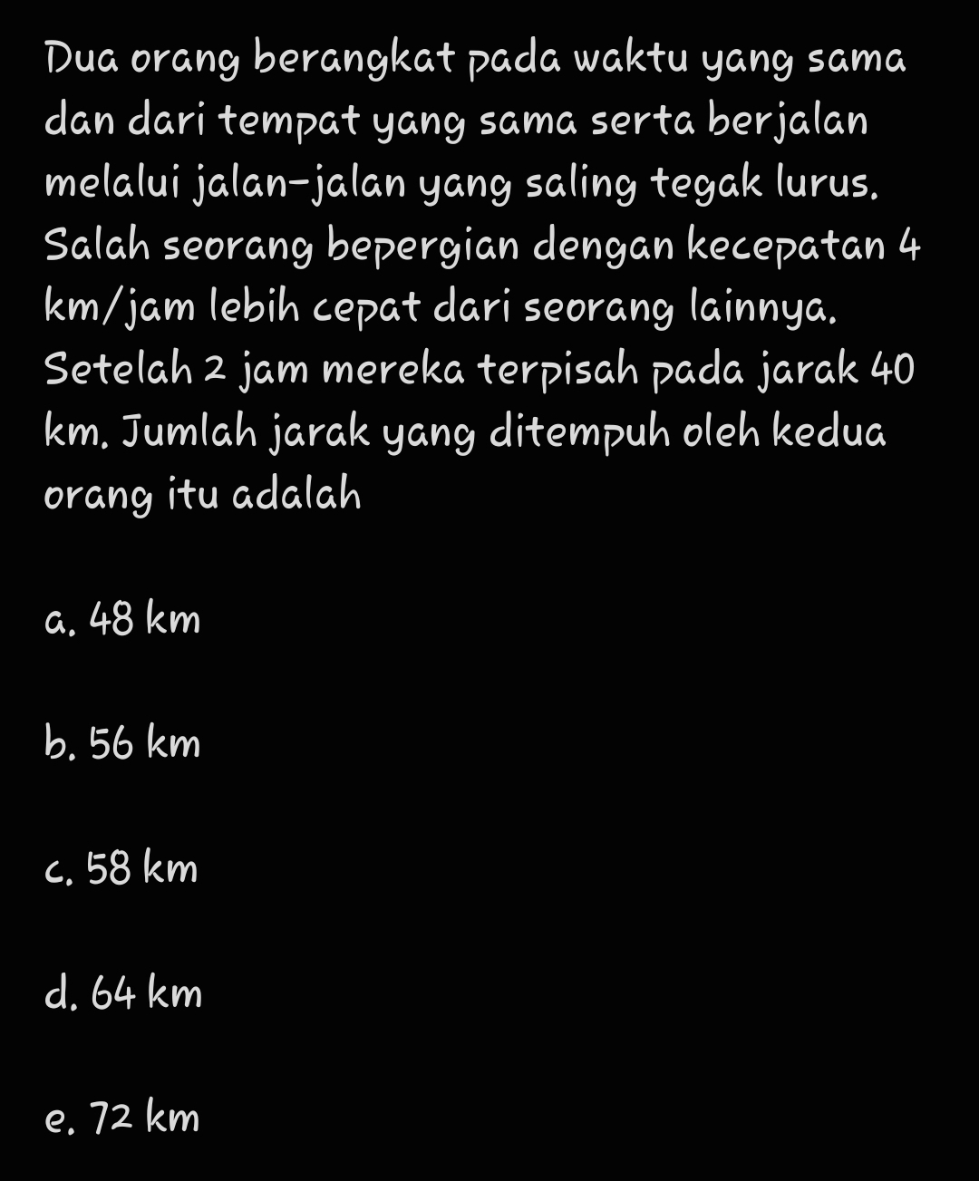 Dua orang berangkat pada waktu yang sama
dan dari tempat yang sama serta berjalan
melalui jalan-jalan yang saling tegak lurus.
Salah seorang bepergian dengan kecepatan 4
km/jam lebih cepat dari seorang lainnya.
Setelah 2 jam mereka terpisah pada jarak 40
km. Jumlah jarak yang ditempuh oleh kedua
orang itu adalah
a. 48 km
b. 56 km
c. 58 km
d. 64 km
e. 72 km