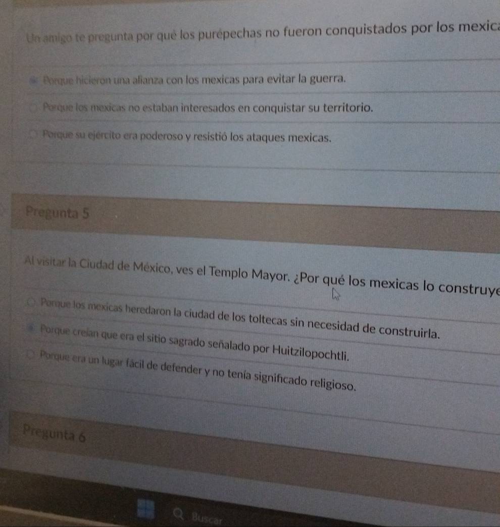 Un amigo te pregunta por qué los purépechas no fueron conquistados por los mexica
Porque hicieron una alianza con los mexicas para evitar la guerra.
Porque los mexicas no estaban interesados en conquistar su territorio.
Porque su ejército era poderoso y resistió los ataques mexicas.
Pregunta 5
Al visitar la Ciudad de México, ves el Templo Mayor. ¿Por qué los mexicas lo construye
Parque los mexicas heredaron la ciudad de los toltecas sin necesidad de construirla.
Porque creían que era el sitio sagrado señalado por Huitzilopochtli.
Porque era un lugar fácil de defender y no tenía significado religioso.
Pregunta 6
Buscar