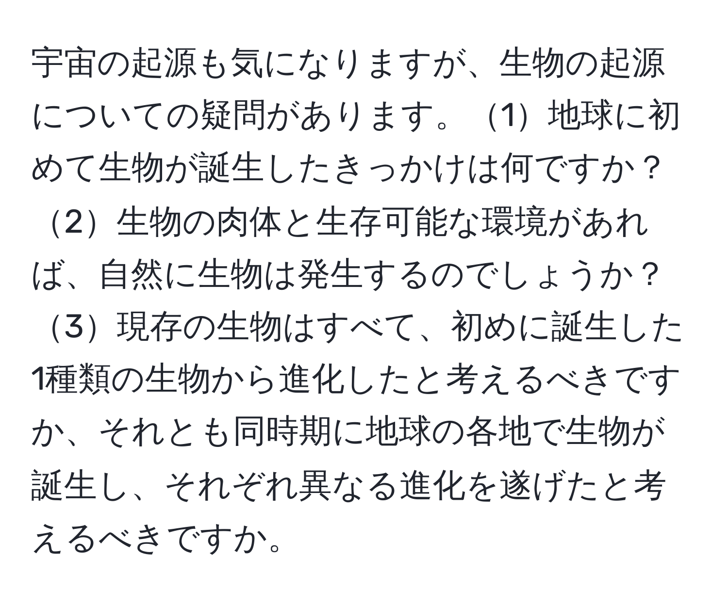 宇宙の起源も気になりますが、生物の起源についての疑問があります。1地球に初めて生物が誕生したきっかけは何ですか？2生物の肉体と生存可能な環境があれば、自然に生物は発生するのでしょうか？3現存の生物はすべて、初めに誕生した1種類の生物から進化したと考えるべきですか、それとも同時期に地球の各地で生物が誕生し、それぞれ異なる進化を遂げたと考えるべきですか。