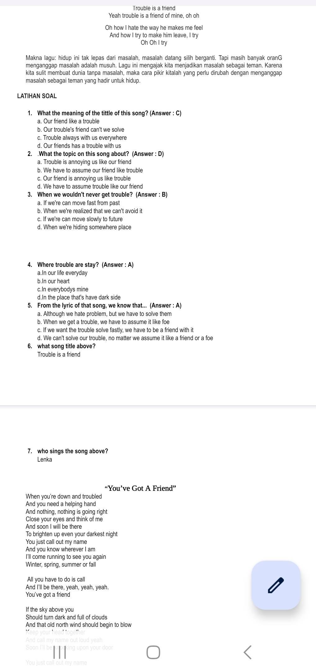 Trouble is a friend
Yeah trouble is a friend of mine, oh oh
Oh how I hate the way he makes me feel
And how I try to make him leave, I try
Oh Oh I try
Makna lagu: hidup ini tak lepas dari masalah, masalah datang silih berganti. Tapi masih banyak oranG
menganggap masalah adalah musuh. Lagu ini mengajak kita menjadikan masalah sebagai teman. Karena
kita sulit membuat dunia tanpa masalah, maka cara pikir kitalah yang perlu dirubah dengan menganggap
masalah sebagai teman yang hadir untuk hidup.
LATIHAN SOAL
1. What the meaning of the tittle of this song? (Answer : C)
a. Our friend like a trouble
b. Our trouble's friend can't we solve
c. Trouble always with us everywhere
d. Our friends has a trouble with us
2. .What the topic on this song about? (Answer : D)
a. Trouble is annoying us like our friend
b. We have to assume our friend like trouble
c. Our friend is annoying us like trouble
d. We have to assume trouble like our friend
3. When we wouldn't never get trouble? (Answer : B)
a. If we're can move fast from past
b. When we're realized that we can't avoid it
c. If we're can move slowly to future
d. When we're hiding somewhere place
4. Where trouble are stay? (Answer : A)
a.In our life everyday
b.In our heart
c.In everybodys mine
d.In the place that's have dark side
5. From the lyric of that song, we know that... (Answe :A
a. Although we hate problem, but we have to solve them
b. When we get a trouble, we have to assume it like foe
c. If we want the trouble solve fastly, we have to be a friend with it
d. We can't solve our trouble, no matter we assume it like a friend or a foe
6. what song title above?
Trouble is a friend
7. who sings the song above?
Lenka
“You’ve Got A Friend”
When you're down and troubled
And you need a helping hand
And nothing, nothing is going right
Close your eyes and think of me
And soon I will be there
To brighten up even your darkest night
You just call out my name
And you know wherever I am
I'll come running to see you again
Winter, spring, summer or fall
All you have to do is call
And I'll be there, yeah, yeah, yeah.
You've got a friend
If the sky above you
Should turn dark and full of clouds
And that old north wind should begin to blow