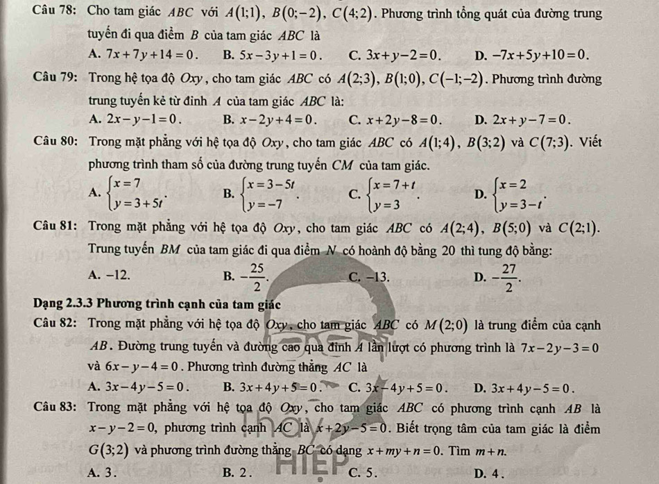 Cho tam giác ABC với A(1;1),B(0;-2),C(4;2). Phương trình tổng quát của đường trung
tuyến đi qua điểm B của tam giác ABC là
A. 7x+7y+14=0. B. 5x-3y+1=0. C. 3x+y-2=0. D. -7x+5y+10=0.
Câu 79: Trong hệ tọa độ Oxy, cho tam giác ABC có A(2;3),B(1;0),C(-1;-2). Phương trình đường
trung tuyến kẻ từ đỉnh A của tam giác ABC là:
A. 2x-y-1=0. B. x-2y+4=0. C. x+2y-8=0. D. 2x+y-7=0.
Câu 80: Trong mặt phẳng với hệ tọa độ Oxy, cho tam giác ABC có A(1;4),B(3;2) và C(7;3). Viết
phương trình tham số của đường trung tuyến CM của tam giác.
A. beginarrayl x=7 y=3+5tendarray. . B. beginarrayl x=3-5t y=-7endarray. . C. beginarrayl x=7+t y=3endarray. . D. beginarrayl x=2 y=3-tendarray. .
Câu 81: Trong mặt phẳng với hệ tọa độ Oxy, cho tam giác ABC có A(2;4),B(5;0) và C(2;1).
Trung tuyến BM của tam giác đi qua điểm N có hoành độ bằng 20 thì tung độ bằng:
A. −12. B. - 25/2 . C. −13. D. - 27/2 .
Dạng 2.3.3 Phương trình cạnh của tam giác
Câu 82: Trong mặt phẳng với hệ tọa độ Oxy, cho tam giác ABC có M(2;0) là trung điểm của cạnh
AB. Đường trung tuyến và đường cao qua đỉnh A lần lượt có phương trình là 7x-2y-3=0
và 6x-y-4=0 Phương trình đường thẳng AC là
A. 3x-4y-5=0. B. 3x+4y+5=0. C. 3x-4y+5=0. D. 3x+4y-5=0.
Câu 83: Trong mặt phẳng với hệ tọa độ Oxy, cho tam giác ABC có phương trình cạnh AB là
x-y-2=0 , phương trình cạnh AC là x+2y-5=0. Biết trọng tâm của tam giác là điểm
G(3;2) và phương trình đường thắng-BC có dạng x+my+n=0. Tìm m+n.
A. 3 . B. 2 . C. 5 . D. 4 .