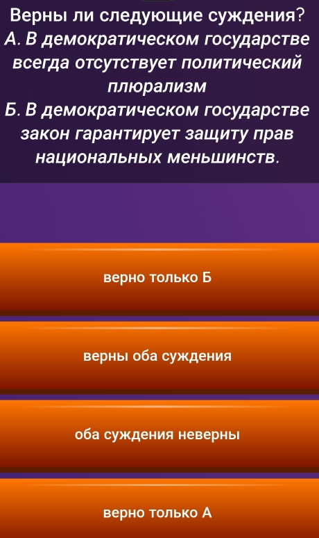 ВерньΙ ли следуюшие суждения?
A. В демократическом государстве
всегда отсутствует πолитический
Б. В демократическом государстве
закон гарантирует зашиту πрав
национальных МеньШинств.
верно только Б
верныΙ оба суждения
оба суждения невернь
верно только А