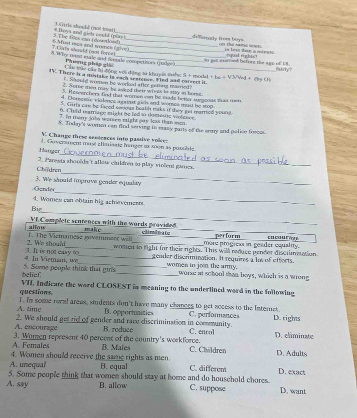 Girls should (not treat)
4.Boys and girls could (play) differently from boys.
5.The files can (download) _on the same team.
6.Must men and women (give) in less than a minute. equal rights?
7.Girls should (not force)_
8.Why must male and female competitors (judge) to get married before the age of 18.
Phương pháp giải:
fairly?
Cầu trúc câu bị động với động tử khuyết thiếu: S + modal + be + V3/Ved + (by O)
IV. There is a mistake in each sentence. Find and correct it.
1. Should women be worked after getting married?
2. Some men may be asked their wives to stay at home.
3. Researchers find that women can be made better surgeons than men.
4. Domestic violence against girls and women must be stop.
5. Girls can be faced serious health risks if they get married young.
6. Child marriage might be led to domestic violence.
7. In many jobs women might pay less than men.
8. Today's women can find serving in many parts of the army and police forces.
V. Change these sentences into passive voice:
_
1. Government must eliminate hunger as soon as possible.
Hunger
2. Parents shouldn’t allow children to play violent games.
_
Children
3. We should improve gender equality
_
Gender
4. Women can obtain big achievements.
_
Big
VI.Complete sentences with the words provided.
allow make eliminate perform encourage
1. The Vietnamese government will more progress in gender equality.
2. We should_ women to fight for their rights. This will reduce gender discrimination.
3. It is not easy to_ gender discrimination. It requires a lot of efforts.
4. In Vietnam, we_ women to join the army.
5. Some people think that girls_ worse at school than boys, which is a wrong
belief.
VII. Indicate the word CLOSEST in meaning to the underlined word in the following
questions.
1. In some rural areas, students don’t have many chances to get access to the Internet.
A. time B. opportunities C. performances D. rights
2. We should get rid of gender and race discrimination in community.
A. encourage B. reduce C. enrol D. eliminate
3. Women represent 40 percent of the country’s workforce.
A. Females B. Males C. Children D. Adults
4. Women should receive the same rights as men.
A. unequal B. equal C. different D. exact
5. Some people think that women should stay at home and do household chores.
A. say B. allow C. suppose D. want