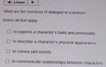 Listen
What are the functions of dialogue in a drama?
Select all that apply.
to express a character's traits and personality
to describe a character's physical appearance
to convey plot events
to communicate relationships between characters