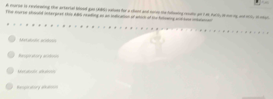 A nurse is reviewing the arterial blood gas (ABG) values for a client and notes the following results: pH 7.49, PaCO; 30 mm ig, and HCO, 35 mar
The nurse should interpret this ABG reading as an indication of which of the following scid base imbalances
Metabolic acidosis
Respiratory acidosis
Metaholic alkalosis
Respiratory alkalosis