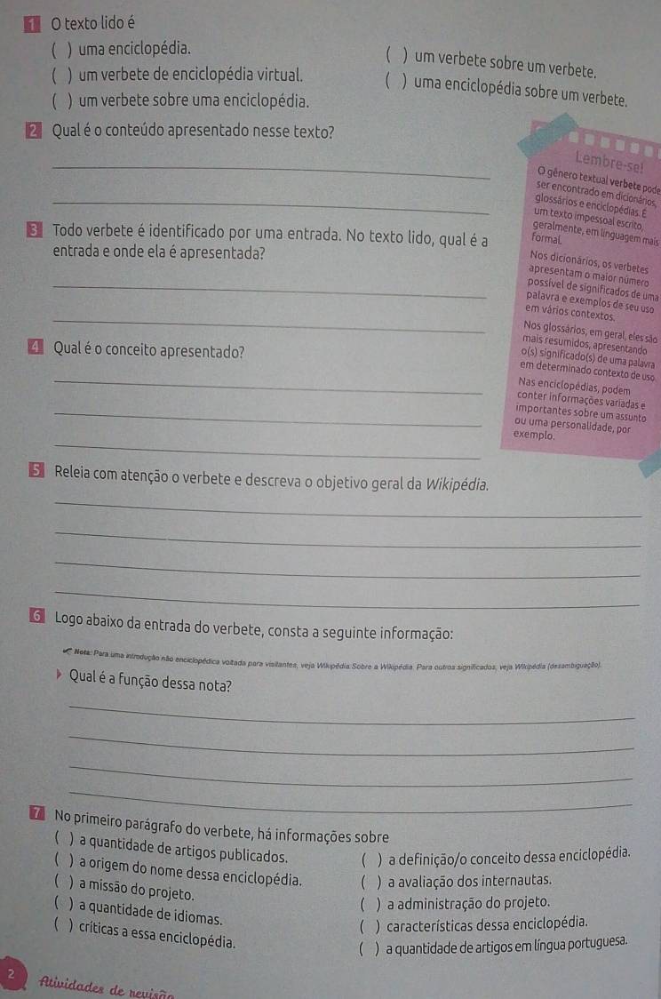 texto lido é
( ) uma enciclopédia.
) um verbete sobre um verbete.
( ) um verbete de enciclopédia virtual. (  ) uma enciclopédia sobre um verbete.
( ) um verbete sobre uma enciclopédia.
Qual é o conteúdo apresentado nesse texto?
--..
_
Lembre-se!
O gênero textual verbete pode
ser encontrado em dicionários
_glossários e enciclopédias. É
um texto impessoal escrito
geralmente, em linguagem mais
Todo verbete é identificado por uma entrada. No texto lido, qual é a formal.
entrada e onde ela é apresentada?
Nos dicionários, os verbetes
apresentam o maior número
_possível de significados de uma
_
palavra e exemplos de seu uso
em vários contextos.
Nos glossários, em geral, eles são
mais resumidos, apresentando
4 Qual é o conceito apresentado?
o(s) significado(s) de uma palavra
_
em determinado contexto de uso
Nas enciclopédias, podem
conter informações variadas e
_importantes sobre um assunto
ou uma personalidade, por
_
exemplo.
S  Releia com atenção o verbete e descreva o objetivo geral da Wikipédia.
_
_
_
_
G  Logo abaixo da entrada do verbete, consta a seguinte informação:
*  Neta: Para uma introdução não enciclopédica voizada para visitantes, veja Wikipédia Sobre a Wikipédia. Para outroa significados; veja Wikripédia (desambiguação)
Qual é a função dessa nota?
_
_
_
_
No primeiro parágrafo do verbete, há informações sobre
( ) a quantidade de artigos publicados. ( ) a definição/o conceito dessa enciclopédia.
 ) a origem do nome dessa enciclopédia.  ) a avaliação dos internautas.
( ) a missão do projeto.
( ) a administração do projeto.
) a quantidade de idiomas.
( ) características dessa enciclopédia.
( ) críticas a essa enciclopédia.
( ) a quantidade de artigos em língua portuguesa.
2 Atividades de revisão