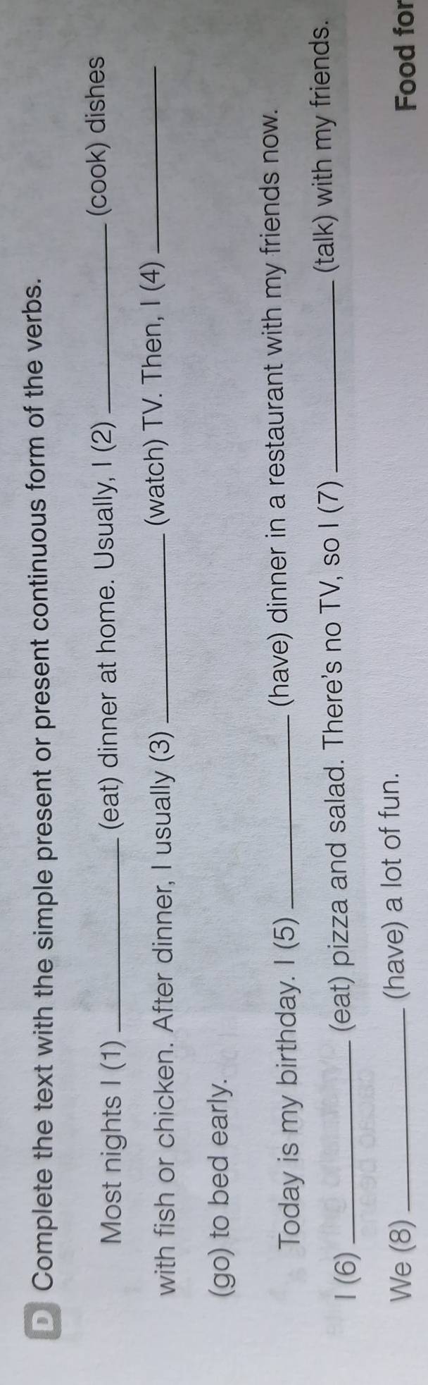 Complete the text with the simple present or present continuous form of the verbs. 
Most nights I (1) _(eat) dinner at home. Usually, I (2) _(cook) dishes 
with fish or chicken. After dinner, I usually (3) _(watch) TV. Then, I (4)_ 
(go) to bed early. 
Today is my birthday. I (5) _(have) dinner in a restaurant with my friends now. 
1 (6) _(eat) pizza and salad. There's no TV, so I (7) _(talk) with my friends. 
We (8) _(have) a lot of fun. 
Food for