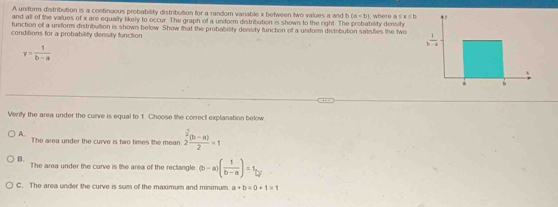 A uniform distribution is a continuous probability distribution for a random variable x between two values a and (a
and all of the values of x are equally likely to occur. The graph of a uniform distribution is shown to the right. The probability density  where ≤ x≤ b
function of a uniform distribution is shown below. Show that the probability density function of a uniform distribution satisfies the two 
conditions for a probability density function
y= 1/b-a 
Verify the area under the curve is equal to 1. Choose the correct explanation below.
A.
The area under the curve is two times the mean 2 ((b-a))/2 =1
B.
The area under the curve is the area of the rectangle (b-a)( 1/b-a )=1
C. The area under the curve is sum of the maximum and minimum. a+b=0+1=1