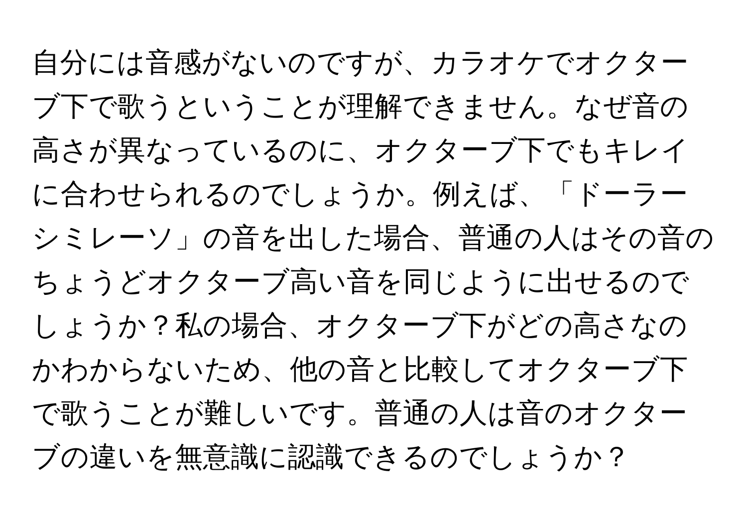 自分には音感がないのですが、カラオケでオクターブ下で歌うということが理解できません。なぜ音の高さが異なっているのに、オクターブ下でもキレイに合わせられるのでしょうか。例えば、「ドーラーシミレーソ」の音を出した場合、普通の人はその音のちょうどオクターブ高い音を同じように出せるのでしょうか？私の場合、オクターブ下がどの高さなのかわからないため、他の音と比較してオクターブ下で歌うことが難しいです。普通の人は音のオクターブの違いを無意識に認識できるのでしょうか？