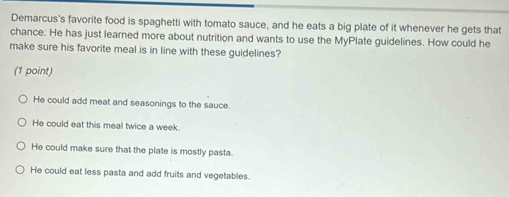 Demarcus's favorite food is spaghetti with tomato sauce, and he eats a big plate of it whenever he gets that
chance: He has just learned more about nutrition and wants to use the MyPlate guidelines. How could he
make sure his favorite meal is in line with these guidelines?
(1 point)
He could add meat and seasonings to the sauce.
He could eat this meal twice a week.
He could make sure that the plate is mostly pasta.
He could eat less pasta and add fruits and vegetables.