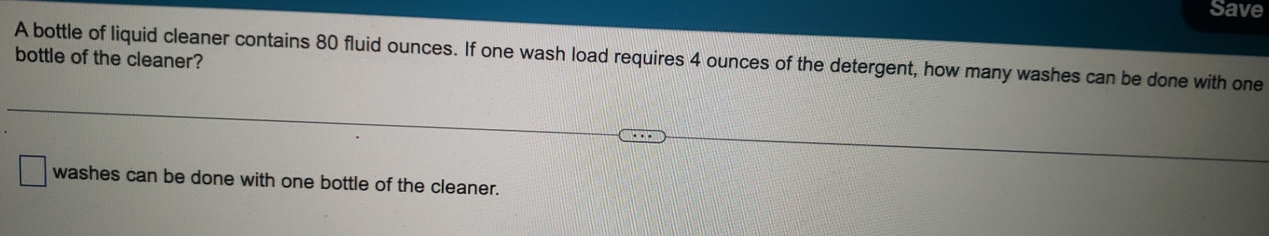 Save
A bottle of liquid cleaner contains 80 fluid ounces. If one wash load requires 4 ounces of the detergent, how many washes can be done with one
bottle of the cleaner?
washes can be done with one bottle of the cleaner.