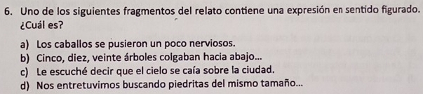 Uno de los siguientes fragmentos del relato contiene una expresión en sentido figurado.
¿Cuál es?
a) Los caballos se pusieron un poco nerviosos.
b) Cinco, diez, veinte árboles colgaban hacia abajo...
c) Le escuché decir que el cielo se caía sobre la ciudad.
d) Nos entretuvimos buscando piedritas del mismo tamaño...