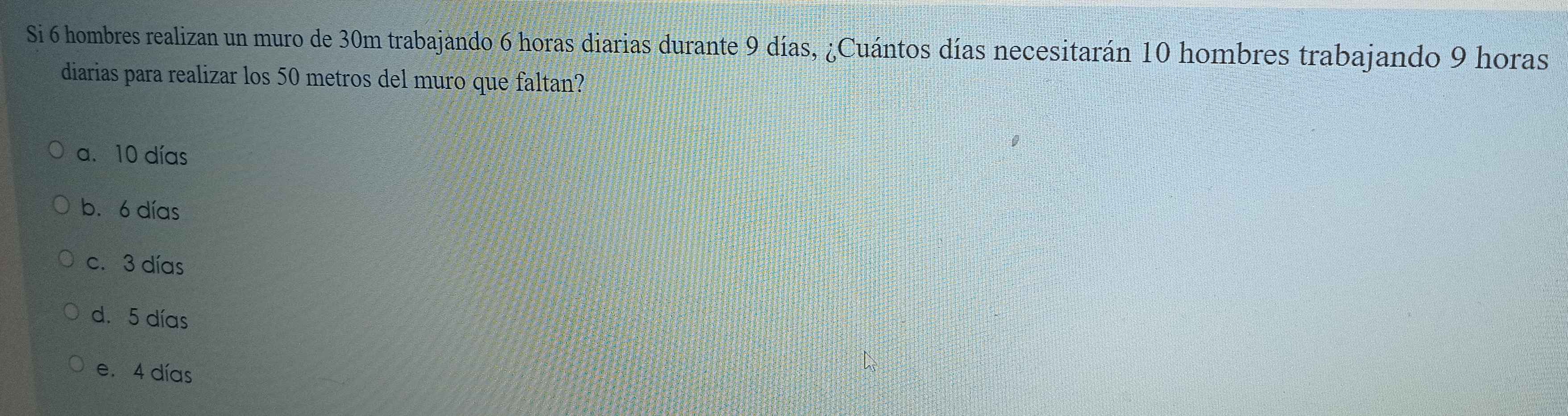Si 6 hombres realizan un muro de 30m trabajando 6 horas diarias durante 9 días, ¿Cuántos días necesitarán 10 hombres trabajando 9 horas
diarias para realizar los 50 metros del muro que faltan?
a. 10 días
b. 6 días
c. 3 días
d. 5 días
e. 4 días
