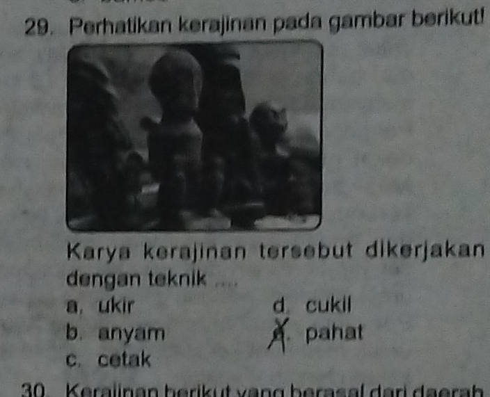 Perhatikan kerajinan pada gambar berikut!
Karya kerajinan tersebut dikerjakan
dengan teknik ....
a. ukir d cukil
b. anyam pahat
c. cetak
30. Keralinan berikut vạng berasal dari daerah