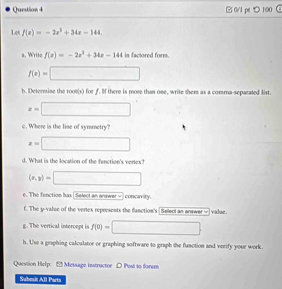 つ 100 a 
Let f(x)=-2x^2+34x-144. 
a. Write f(x)=-2x^2+34x-144infactoredform.
f(x)=□
b. Determine the root(s) for f. If there is more than one, write them as a comma-separated list.
x=□
c. Where is the line of symmetry?
x=□ □ 
d. What is the location of the function's vertex?
(x,y)= □
e. The function has Select an answer concavity. 
f. The y -value of the vertex represents the function's Select an answer value. 
g. The vertical intercept is f(0)= □. 
h. Use a graphing calculator or graphing software to graph the function and verify your work. 
Question Help: - Message instructor 〇 Post to forum 
Submit All Parts