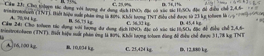 B. 75%. C, 25, 9%. D. 74, 1%.
Câu 23: Cho toluện tắc dụng với lượng dư dung dịch HN surd O_3 đặc có xúc tác H_2SO_4 4 đặc đề điều chế 2,4,6 -
trinitrotoluen (TNT). Biết hiệu suất phản ứng là 80%. Khối lượng TNT điều chế được từ 23 kg toluen là
A. 70,94 kg. B. 56,75 kg. C. 36,32 kg. D. 45,4 kg.
Câu 24: Cho toluen tác dụng với lượng dư dung dịch HNO đặc có xúc tác H_2SO 4 đặc đề điều chế 2,4,6 -
trinitrotoluen (TNT). Biết hiệu suất phân ứng là 80%. Khối lượng toluen dùng đề điều chế được 31,78 kg TNT
là
A.) 16,100 kg. B. 10,034 kg. C. 25,424 kg. D. 12,880 kg.