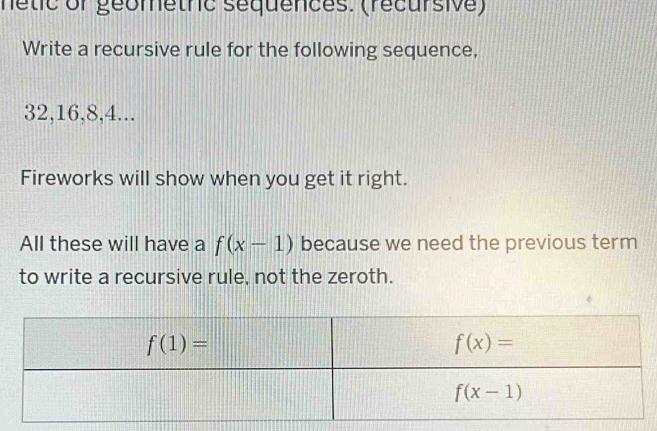 nétic or géometric séquences. (récursive)
Write a recursive rule for the following sequence,
32,16,8,4...
Fireworks will show when you get it right.
All these will have a f(x-1) because we need the previous term
to write a recursive rule, not the zeroth.