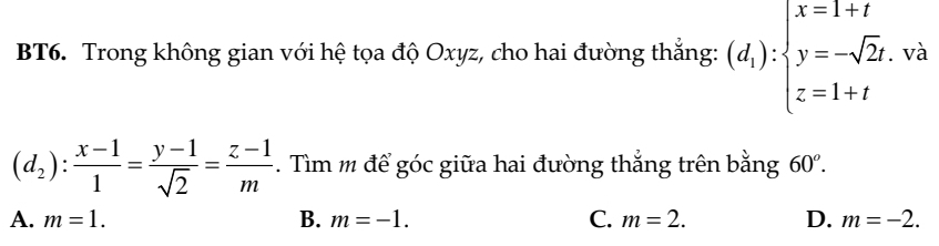 và
BT6. Trong không gian với hệ tọa độ Oxyz, cho hai đường thắng: (d_1):beginarrayl x=1+t y=-sqrt(2)t. z=1+tendarray. ^
(d_2): (x-1)/1 = (y-1)/sqrt(2) = (z-1)/m . Tìm m để góc giữa hai đường thắng trên bằng 60^o.
A. m=1. B. m=-1. C. m=2. D. m=-2.