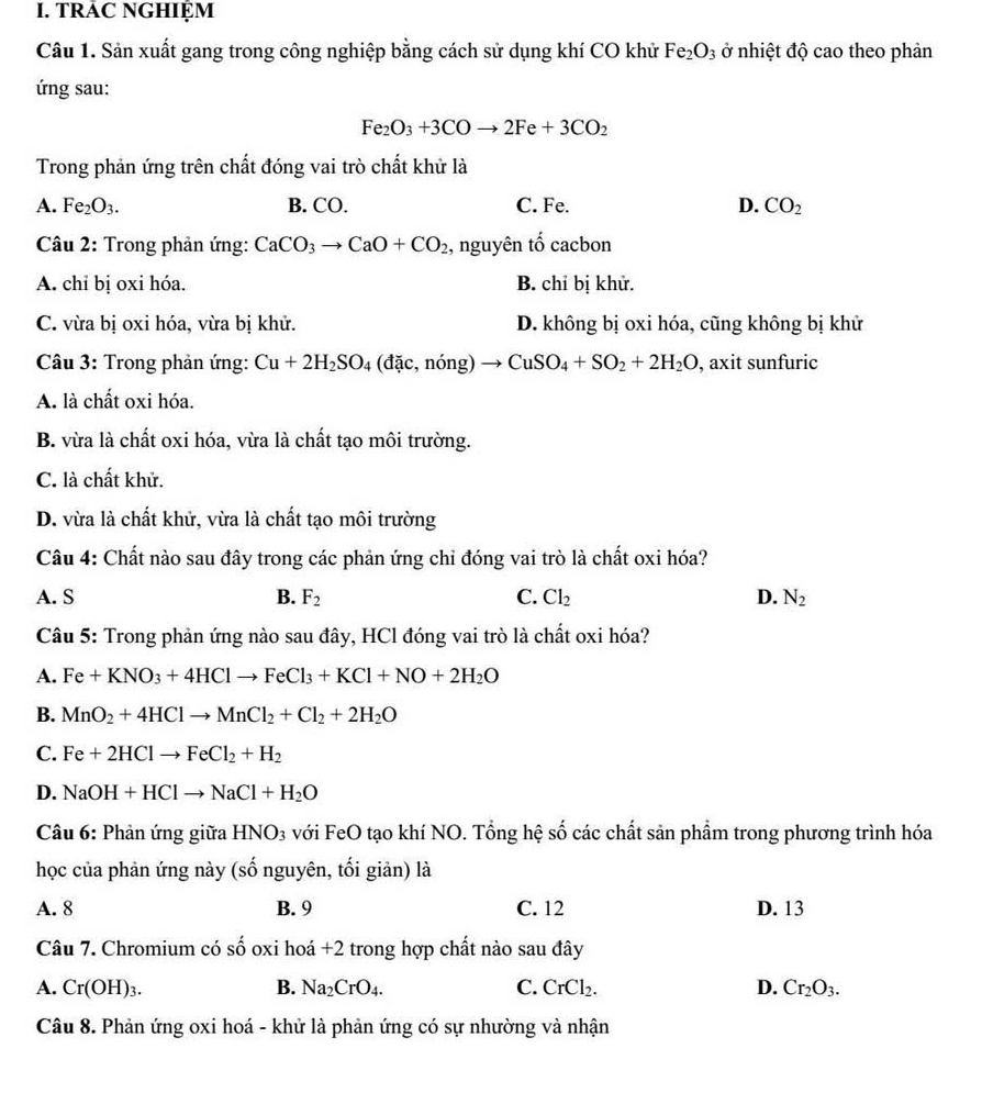 TRAC NGHIỆM
Câu 1. Sản xuất gang trong công nghiệp bằng cách sử dụng khí CO khử Fe_2O_3 ở nhiệt độ cao theo phản
ứng sau:
Fe_2O_3+3COto 2Fe+3CO_2
Trong phản ứng trên chất đóng vai trò chất khử là
A. Fe_2O_3. B. CO. C. Fe. D. CO_2
Câu 2: Trong phản ứng: CaCO_3to CaO+CO_2 , nguyên tố cacbon
A. chỉ bị oxi hóa. B. chỉ bị khử.
C. vừa bị oxi hóa, vừa bị khử. D. không bị oxi hóa, cũng không bị khử
Câu 3: Trong phản ứng: Cu+2H_2SO_4 (dac,non g) to CuSO_4+SO_2+2H_2O , axit sunfuric
A. là chất oxi hóa.
B. vừa là chất oxi hóa, vừa là chất tạo môi trường.
C. là chất khử.
D. vừa là chất khử, vừa là chất tạo môi trường
Câu 4: Chất nào sau đây trong các phản ứng chỉ đóng vai trò là chất oxi hóa?
A. S B. F_2 C. Cl_2 D. N_2
Câu 5: Trong phản ứng nào sau đây, HCl đóng vai trò là chất oxi hóa?
A. Fe+KNO_3+4HClto FeCl_3+KCl+NO+2H_2O
B. MnO_2+4HClto MnCl_2+Cl_2+2H_2O
C. Fe+2HClto FeCl_2+H_2
D. NaOH+HClto NaCl+H_2O
Câu 6: Phản ứng giữa HNO_3 với FeO tạo khí NO. Tổng hệ số các chất sản phẩm trong phương trình hóa
học của phản ứng này (số nguyên, tối giản) là
A. 8 B. 9 C. 12 D. 13
Câu 7. Chromium có Shat O oxi hoá +2 trong hợp chất nào sau đây
A. Cr(OH)_3. B. Na_2CrO_4. C. CrCl_2. D. Cr_2O_3.
Câu 8. Phản ứng oxi hoá - khử là phản ứng có sự nhường và nhận