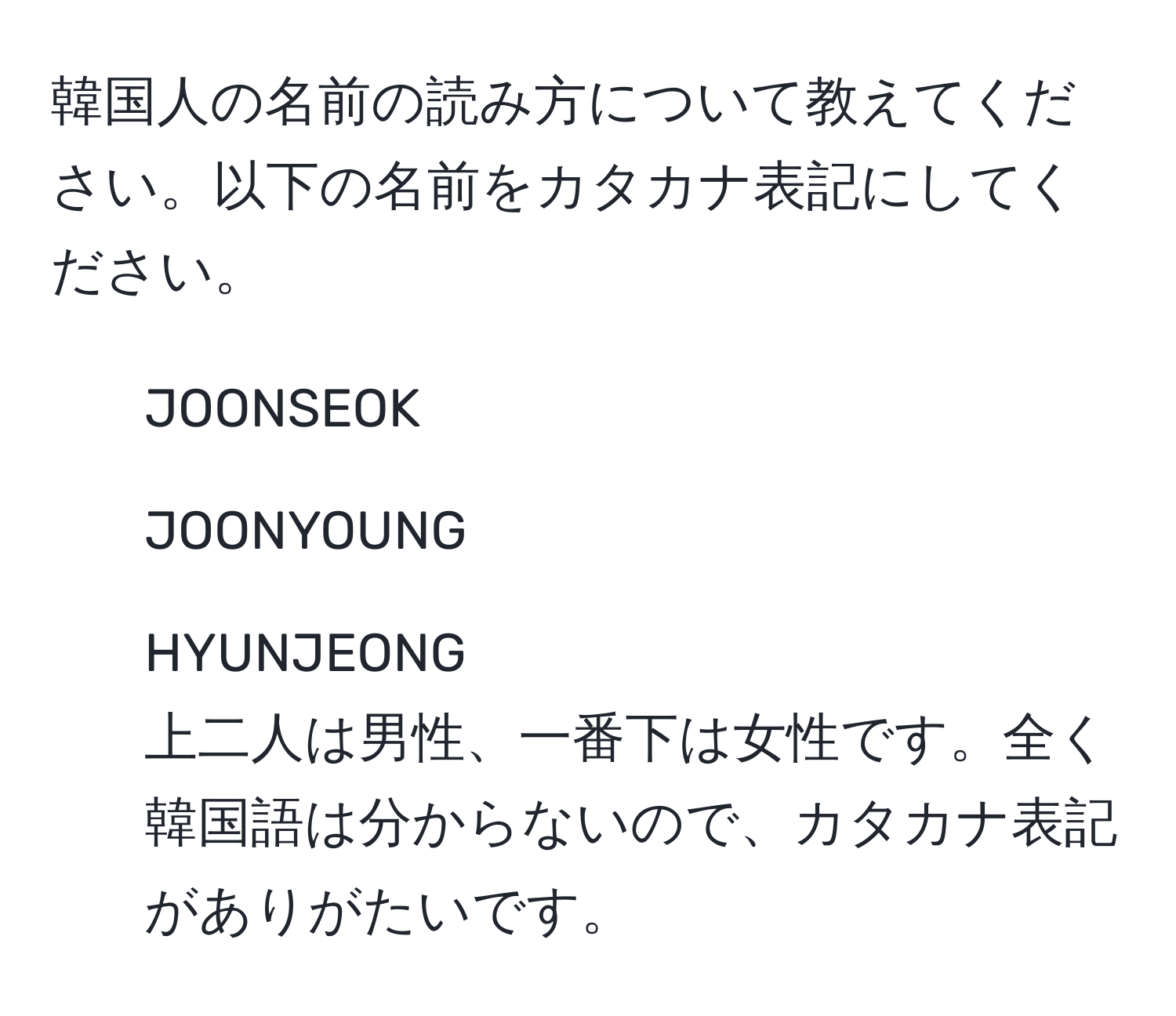 韓国人の名前の読み方について教えてください。以下の名前をカタカナ表記にしてください。  
- JOONSEOK  
- JOONYOUNG  
- HYUNJEONG  
上二人は男性、一番下は女性です。全く韓国語は分からないので、カタカナ表記がありがたいです。