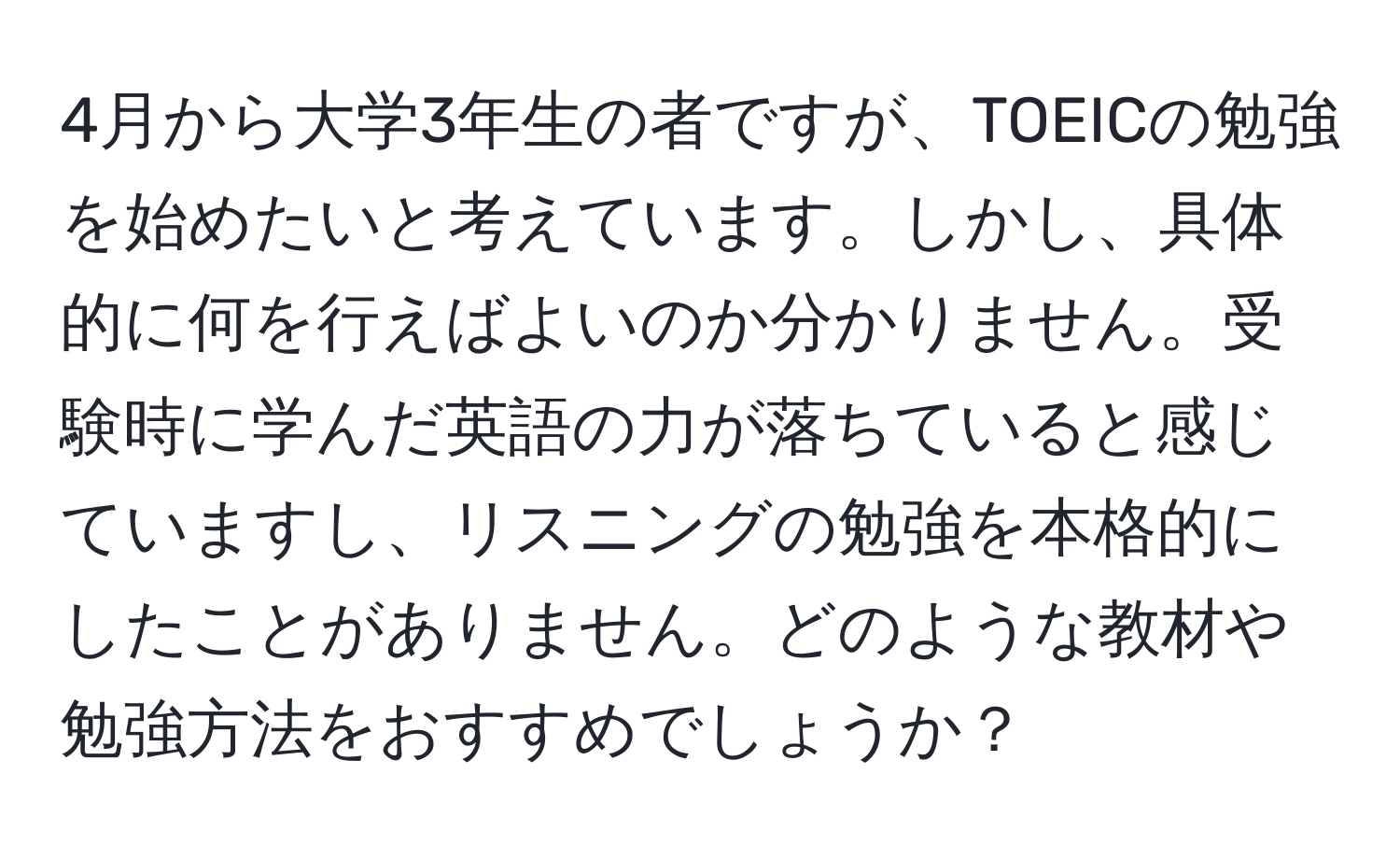 4月から大学3年生の者ですが、TOEICの勉強を始めたいと考えています。しかし、具体的に何を行えばよいのか分かりません。受験時に学んだ英語の力が落ちていると感じていますし、リスニングの勉強を本格的にしたことがありません。どのような教材や勉強方法をおすすめでしょうか？