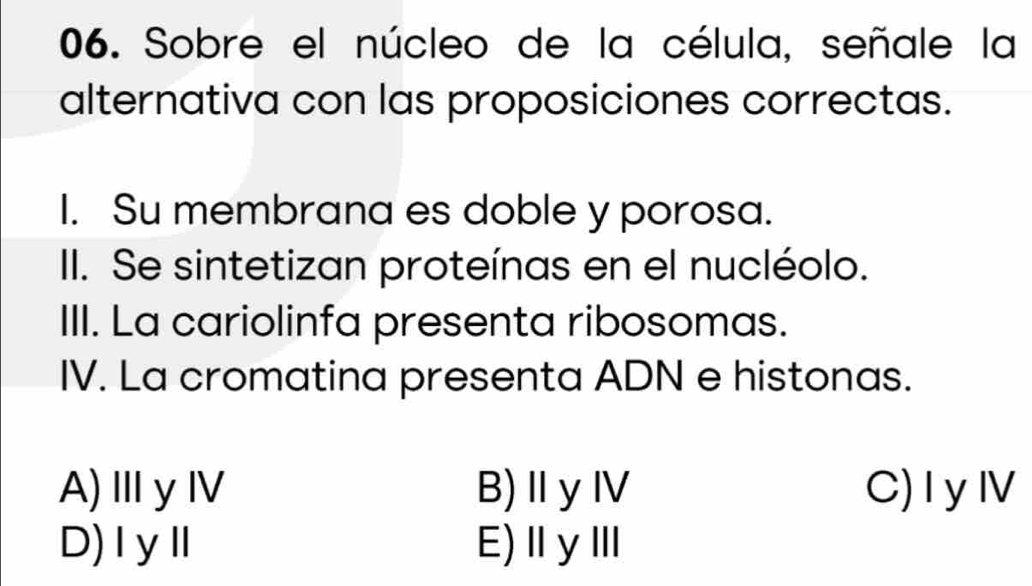 Sobre el núcleo de la célula, señale la
alternativa con las proposiciones correctas.
I. Su membrana es doble y porosa.
II. Se sintetizan proteínas en el nucléolo.
III. La cariolinfa presenta ribosomas.
IV. La cromatina presenta ADN e histonas.
A)ⅢyⅣ B)Ⅱ y Ⅳ C)I yⅣ
D)ⅠyⅡ E)ⅡγⅢ