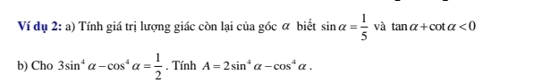 Ví dụ 2: a) Tính giá trị lượng giác còn lại của góc α biết sin alpha = 1/5  và tan alpha +cot alpha <0</tex> 
b) Cho 3sin^4alpha -cos^4alpha = 1/2 . Tính A=2sin^4alpha -cos^4alpha.