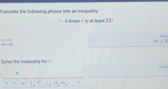 Translate the following phrase into an inequality: 
"-4 times r is at least 52." 
Prrvie 
Inequality
-4r≥ 52
-4r>=52
Solve the inequality for r. 
π a°  a^b ≤ _4sqrt(a),sin