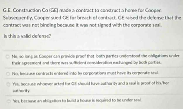 Construction Co (GE) made a contract to construct a home for Cooper.
Subsequently, Cooper sued GE for breach of contract. GE raised the defense that the
contract was not binding because it was not signed with the corporate seal.
Is this a valid defense?
No, so long as Cooper can provide proof that both parties understood the obligations under
their agreement and there was sufficient consideration exchanged by both parties.
No, because contracts entered into by corporations must have its corporate seal.
Yes, because whoever acted for GE should have authority and a seal is proof of his/her
authority.
Yes, because an obligation to build a house is required to be under seal.