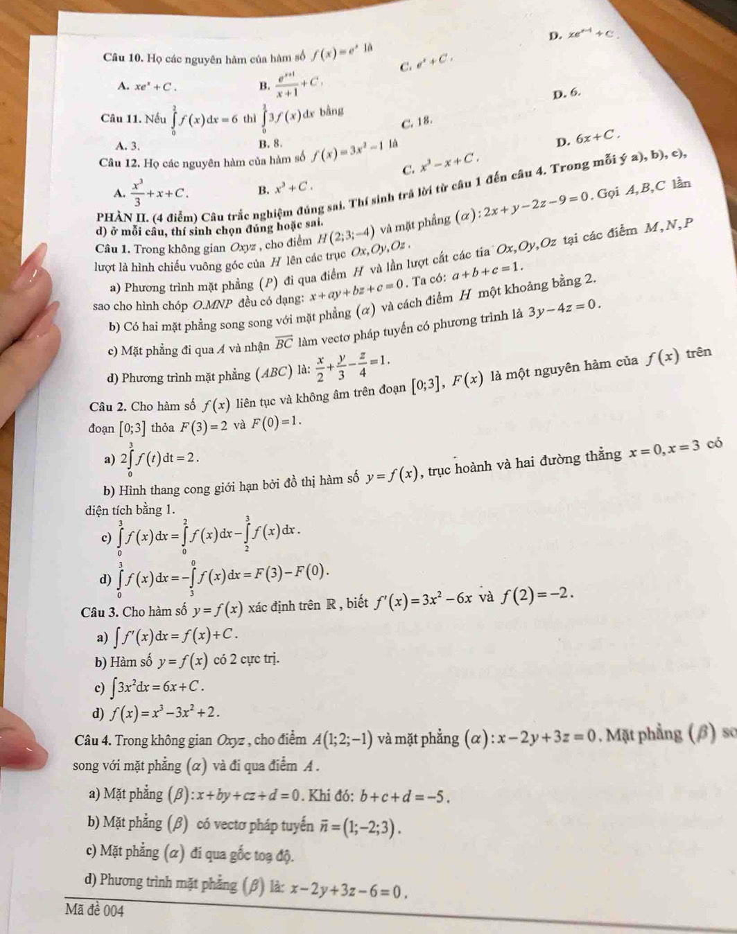 D. xe^(x-1)+C.
Câu 10. Họ các nguyên hàm của hàm số f(x)=e^x1a e^x+Cx
A. xe^x+C.
B.  (e^(x+1))/x+1 +C,
C.
D. 6.
Câu 11. Nếu ∈tlimits _0^(2f(x)dx=6 thì ∈tlimits _0^13f(x) dx bằng
C. 18.
B. 8.
A. 3. ya),b),c)
Câu 12. Họ các nguyên hàm của hàm số f(x)=3x^2)-1 là D. 6x+C.
C. x^3-x+C.
phài n) Câu trắc nghị ng sai. Thí sinh trả lời từ câu 1 đến câu 4. Trong mỗi
A.  x^3/3 +x+C. B. x^3+C.
Câu 1. Trong không gian Oxyz , cho điểm H(2;3;-4) và mặt phẳng (alpha ):2x+y-2z-9=0. Gọi A,B,C lần
d) ở mỗi câu, thí sinh chọn đúng hoặc sai.
a) Phương trình mặt phẳng (P) đi qua điểm H và lần lượt cất các tia Ox,Oy,Oz tại các điểm M,N,P
lượt là hình chiếu vuông góc của H lên các trục Ox,Oy,Oz,
sao cho hình chóp O.MNP đều có dạng: x+ay+bz+c=0. Ta có: a+b+c=1.
b) Có hai mặt phẳng song song với mặt phẳng (α) và cách điểm H một khoảng bằng 2.
c) Mặt phẳng đi qua A và nhận overline BC làm vectơ pháp tuyến có phương trình là 3y-4z=0.
d) Phương trình mặt phẳng (ABC) là:  x/2 + y/3 - z/4 =1. trên
Câu 2. Cho hàm số f(x) liên tục và không âm trên đoạn [0;3],F(x) là một nguyên hàm của
f(x)
đoạn [0;3] thỏa F(3)=2 và F(0)=1.
a) 2∈tlimits _0^(3f(t)dt=2.
b) Hình thang cong giới hạn bởi đồ thị hàm số y=f(x) , trục hoành và hai đường thẳng x=0,x=3 có
diện tích bằng 1.
c) ∈tlimits _0^3f(x)dx=∈tlimits _0^2f(x)dx-∈tlimits _2^3f(x)dx.
d) ∈tlimits _0^3f(x)dx=-∈tlimits _3^0f(x)dx=F(3)-F(0).
Câu 3. Cho hàm số y=f(x) xác định trhat e)nR , biết f'(x)=3x^2-6x và f(2)=-2.
a) ∈t f'(x)dx=f(x)+C.
b) Hàm số y=f(x) có 2 cực trị.
c) ∈t 3x^2dx=6x+C.
d) f(x)=x^3-3x^2+2.
Câu 4. Trong không gian Oxyz , cho điểm A(1;2;-1) và mặt phẳng (alpha ):x-2y+3z=0. Mặt phẳng (β) sơ
song với mặt phẳng (α) và đi qua điểm A .
a) Mặt phẳng (β) :x+by+cz+d=0. Khi đó: b+c+d=-5.
b) Mặt phẳng (β) có vectơ pháp tuyến overline n=(1;-2;3).
c) Mặt phẳng (α) đi qua gốc toạ độ.
d) Phương trình mặt phẳng (β) là: x-2y+3z-6=0.
Mã đề 004