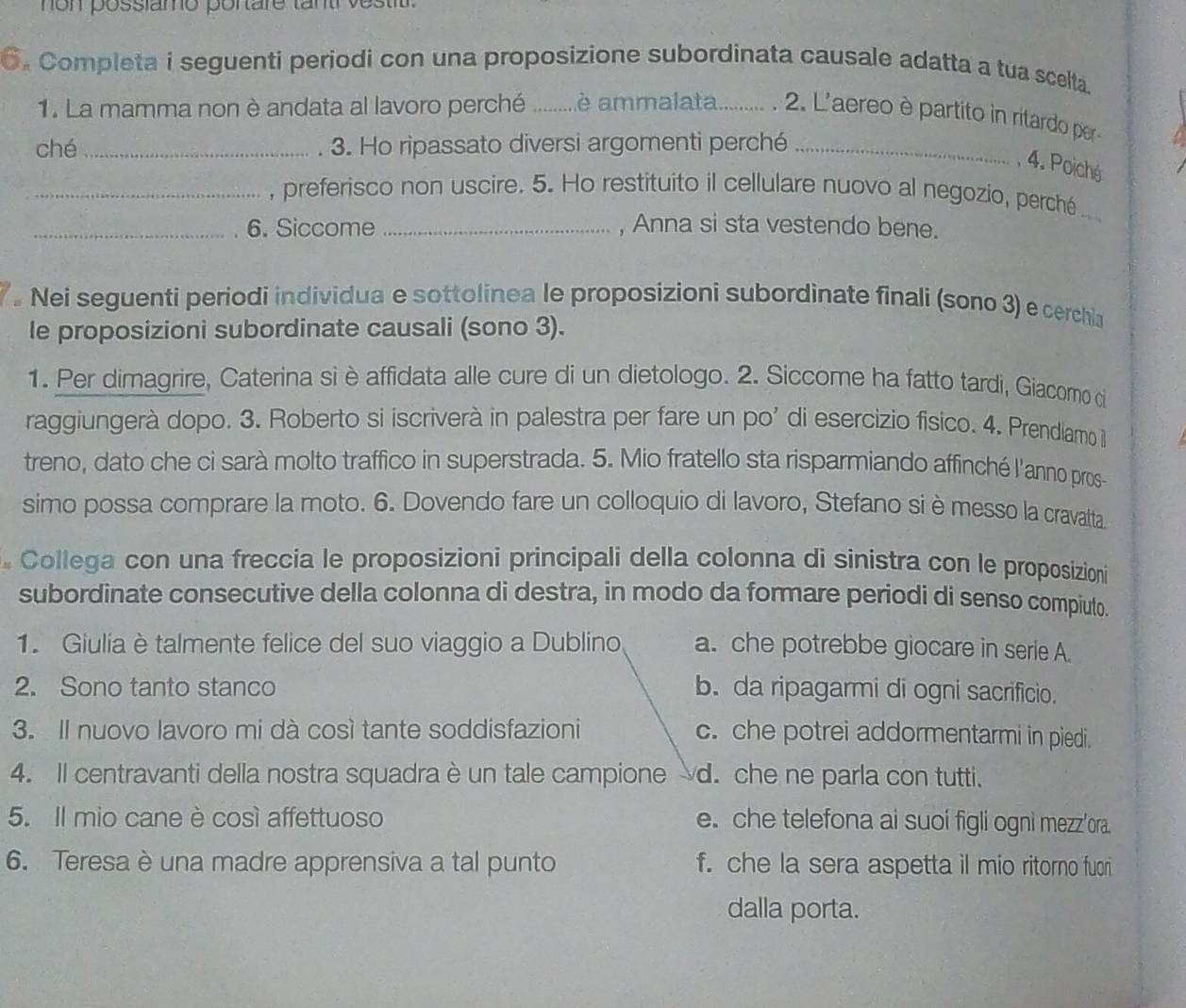 non posslamo portare tantr vesti
6. Completa i seguenti periodi con una proposizione subordinata causale adatta a tua scelta.
1. La mamma non è andata al lavoro perché _ é ammalata......... . 2. L'aereo è partito in ritardo per-
ché _ 3. Ho ripassato diversi argomenti perché_
, 4. Poiché
_, preferisco non uscire. 5. Ho restituito il cellulare nuovo al negozio, perché_
_6. Siccome _, Anna si sta vestendo bene.
Nei seguenti periodi individua e sottolinea le proposizioni subordinate finali (sono 3) e cerchia
le proposizioni subordinate causali (sono 3).
1. Per dimagrire, Caterina si è affidata alle cure di un dietologo. 2. Siccome ha fatto tardi, Giacomo ci
raggiungerà dopo. 3. Roberto si iscriverà in palestra per fare un po' di esercizio fisico. 4. Prendíamo il
treno, dato che ci sarà molto traffico in superstrada. 5. Mio fratello sta risparmiando affinché l'anno pros-
simo possa comprare la moto. 6. Dovendo fare un colloquio di lavoro, Stefano si èmesso la cravalta.
Collega con una freccia le proposizioni principali della colonna di sinistra con le proposizioni
subordinate consecutive della colonna di destra, in modo da formare periodi di senso compiuto.
1. Giulia è talmente felice del suo viaggio a Dublino a. che potrebbe giocare in serie A.
2. Sono tanto stanco b. da ripagarmi di ogni sacrificio.
3. Il nuovo lavoro mi dà così tante soddisfazioni c. che potrei addormentarmi in piedi.
4. Il centravanti della nostra squadra è un tale campione d. che ne parla con tutti.
5. Il mio cane è così affettuoso e. che telefona ai suoi figli ogni mezz'ora
6. Teresa è una madre apprensiva a tal punto f. che la sera aspetta il mio ritorno fuor
dalla porta.