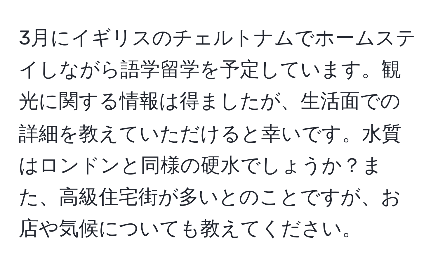 3月にイギリスのチェルトナムでホームステイしながら語学留学を予定しています。観光に関する情報は得ましたが、生活面での詳細を教えていただけると幸いです。水質はロンドンと同様の硬水でしょうか？また、高級住宅街が多いとのことですが、お店や気候についても教えてください。