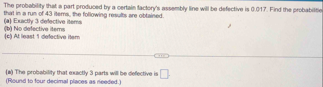 The probability that a part produced by a certain factory's assembly line will be defective is 0.017. Find the probabilitie 
that in a run of 43 items, the following results are obtained. 
(a) Exactly 3 defective items 
(b) No defective items 
(c) At least 1 defective item 
(a) The probability that exactly 3 parts will be defective is □. 
(Round to four decimal places as needed.)