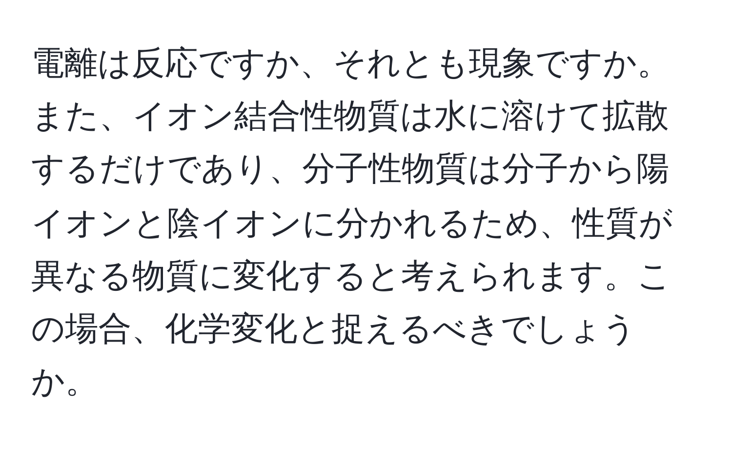 電離は反応ですか、それとも現象ですか。また、イオン結合性物質は水に溶けて拡散するだけであり、分子性物質は分子から陽イオンと陰イオンに分かれるため、性質が異なる物質に変化すると考えられます。この場合、化学変化と捉えるべきでしょうか。