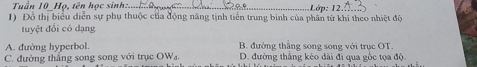 Tuần 10 Họ, tên học sinh:._ Lớp: 12._
1) Đồ thị biểu diễn sự phụ thuộc của động năng tịnh tiến trung bình của phân tử khí theo nhiệt độ
tuyệt đối có dạng
A. đường hyperbol. B. đường thắng song song với trục OT.
C. đường thắng song song với trục OW₄. D. đường thắng kéo dài đi qua gốc tọa độ.