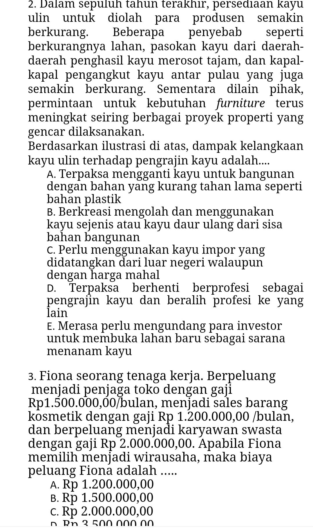 Dalam sepuluh tahun terakhır, persediaan kayu
ulin untuk diolah para produsen semakin
berkurang. Beberapa penyebab seperti
berkurangnya lahan, pasokan kayu dari daerah-
daerah penghasil kayu merosot tajam, dan kapal-
kapal pengangkut kayu antar pulau yang juga
semakin berkurang. Sementara dilain pihak,
permintaan untuk kebutuhan furniture terus
meningkat seiring berbagai proyek properti yang
gencar dilaksanakan.
Berdasarkan ilustrasi di atas, dampak kelangkaan
kayu ulin terhadap pengrajin kayu adalah....
A. Terpaksa mengganti kayu untuk bangunan
dengan bahan yang kurang tahan lama seperti
bahan plastik
B. Berkreasi mengolah dan menggunakan
kayu sejenis atau kayu daur ulang dari sisa
bahan bangunan
c. Perlu menggunakan kayu impor yang
didatangkan dari luar negeri walaupun
dengan harga mahal
D. Terpaksa berhenti berprofesi sebagai
pengrajin kayu dan beralih profesi ke yang
lain
E. Merasa perlu mengundang para investor
untuk membuka lahan baru sebagai sarana
menanam kayu
3. Fiona seorang tenaga kerja. Berpeluang
menjadi penjaga toko dengan gaji
Rp1.500.000,00/bulan, menjadi sales barang
kosmetik dengan gaji Rp 1.200.000,00 /bulan,
dan berpeluang menjadi karyawan swasta
dengan gaji Rp 2.000.000,00. Apabila Fiona
memilih menjadi wirausaha, maka biaya
peluang Fiona adalah .....
A. Rp 1.200.000,00
B. Rp 1.500.000,00
c. Rp 2.000.000,00
0  Rn 3 500 000 00