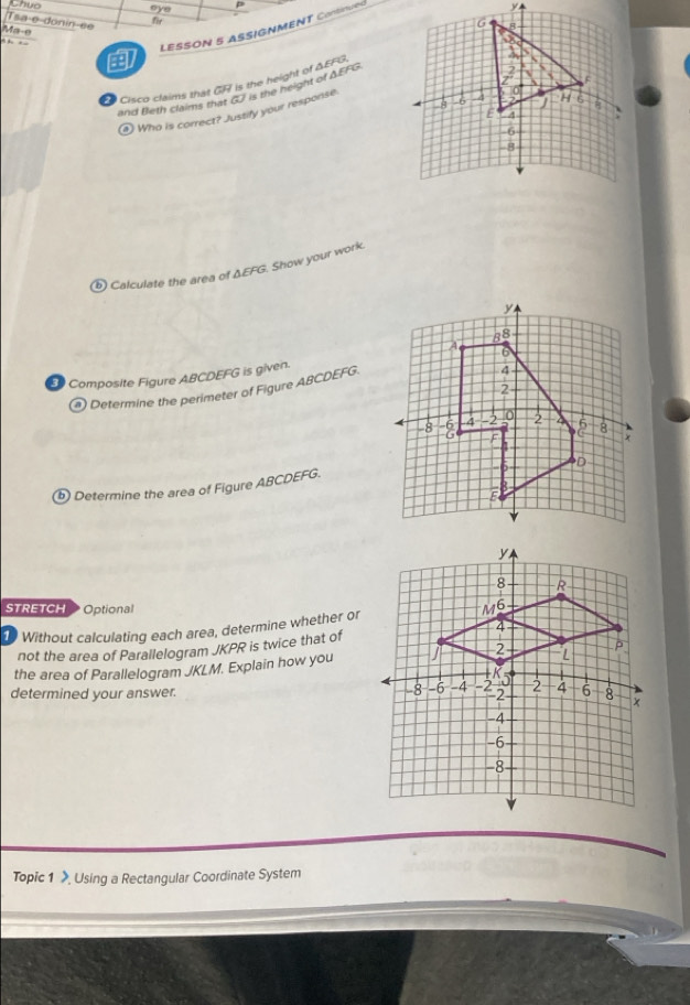 Chuo eye 
Tsa-e donín-ée 
fir 
LESSON 5 ASSIGNMENT Continued 
Ma-e 
. 
Cisco claims that GF is the height of A FFL
and Beth claims that oo i the height of AEFG
④ Who is correct? Justify your response 
⑥ Calculate the area of ΔEFG. Show your work. 
Composite Figure ABCDEFG is given. 
@ Determine the perimeter of Figure ABCDEFG. 
ⓑ Determine the area of Figure ABCDEFG. 
STRETCH Optional 
1 Without calculating each area, determine whether or 
not the area of Parallelogram JKPR is twice that of 
the area of Parallelogram JKLM. Explain how you 
determined your answer. 
Topic 1 》 Using a Rectangular Coordinate System