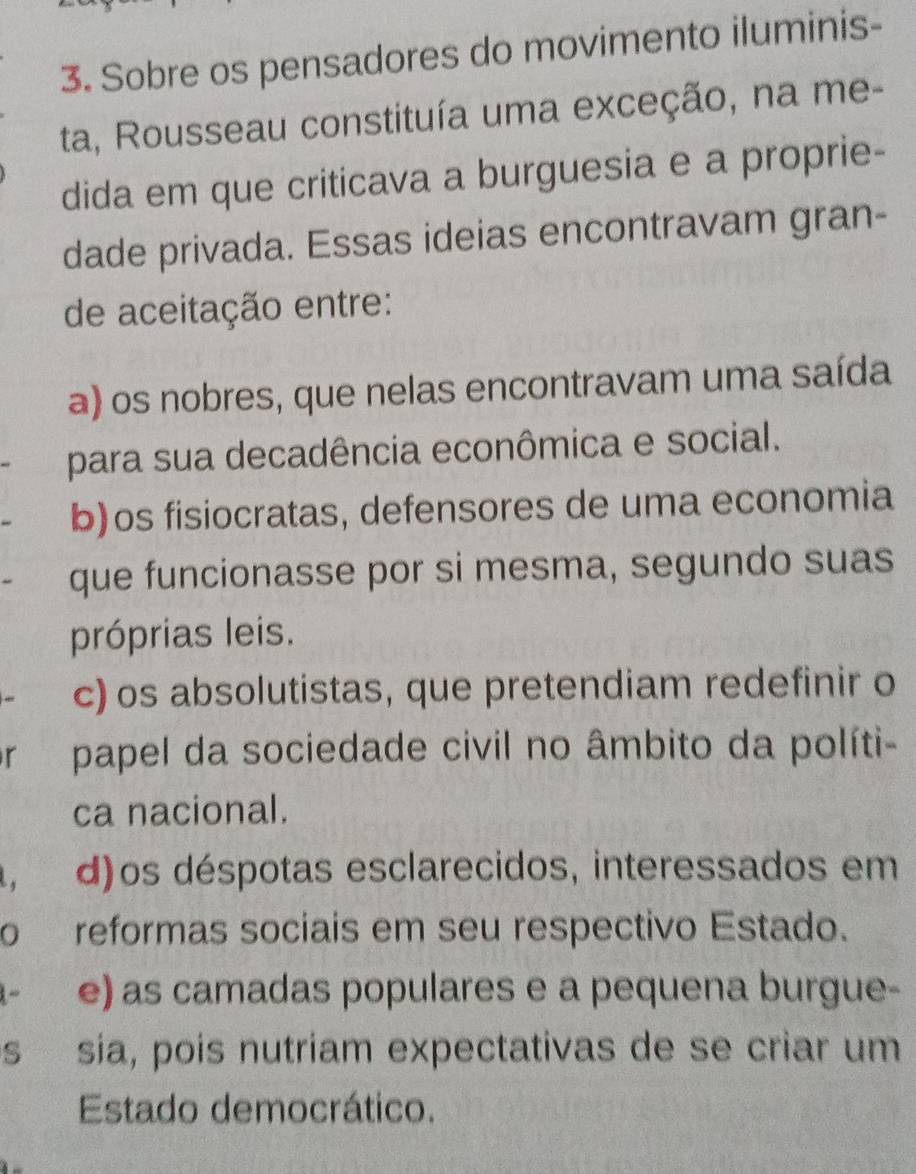 Sobre os pensadores do movimento iluminis-
ta, Rousseau constituía uma exceção, na me-
dida em que criticava a burguesia e a proprie-
dade privada. Essas ideias encontravam gran-
de aceitação entre:
a) os nobres, que nelas encontravam uma saída
para sua decadência econômica e social.
b)os fisiocratas, defensores de uma economia
que funcionasse por si mesma, segundo suas
próprias leis.
c) os absolutistas, que pretendiam redefinir o
r papel da sociedade civil no âmbito da políti-
ca nacional.
, d)os déspotas esclarecidos, interessados em
o reformas sociais em seu respectivo Estado.
e) as camadas populares e a pequena burgue-
s sia, pois nutriam expectativas de se criar um
Estado democrático.