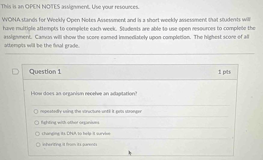 This is an OPEN NOTES assignment. Use your resources.
WONA stands for Weekly Open Notes Assessment and is a short weekly assessment that students will
have multiple attempts to complete each week. Students are able to use open resources to complete the
assignment. Canvas will show the score earned immediately upon completion. The highest score of all
attempts will be the final grade.
Question 1 1 pts
How does an organism receive an adaptation?
repeatedly using the structure until it gets stronger
fighting with other organisms
changing its DNA to help it survive
inheriting it from its parents