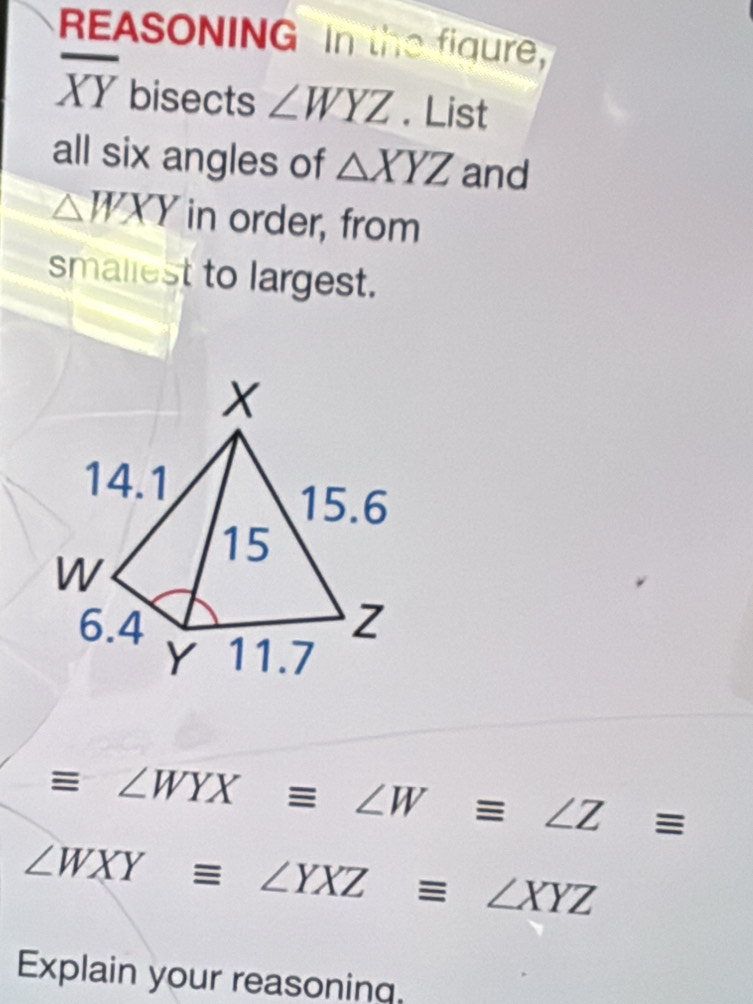 REASONING In the figure,
overline XY bisects ∠ WYZ. List 
all six angles of △ XYZ and
△ WXY in order, from 
smaliest to largest.
equiv ∠ WYXequiv ∠ Wequiv ∠ Zequiv
∠ WXYequiv ∠ YXZequiv ∠ XYZ
Explain your reasoning.