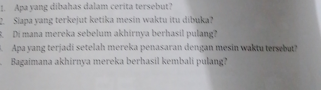 Apa yang dibahas dalam cerita tersebut? 
2. Siapa yang terkejut ketika mesin waktu itu dibuka? 
. Di mana mereka sebelum akhirnya berhasil pulang? 
4. Apa yang terjadi setelah mereka penasaran dengan mesin waktu tersebut? 
Bagaimana akhirnya mereka berhasil kembali pulang