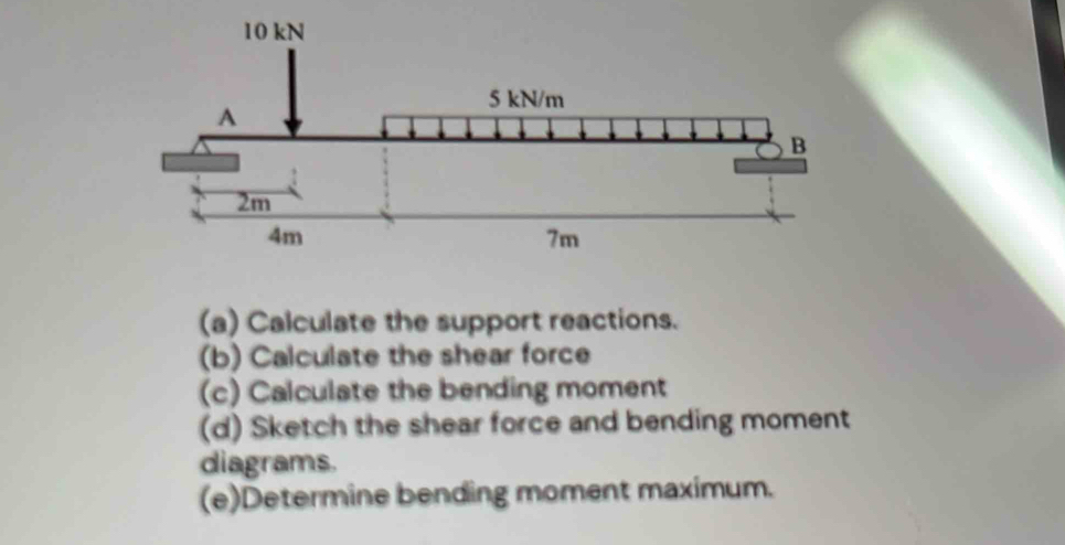 Calculate the support reactions. 
(b) Calculate the shear force 
(c) Calculate the bending moment 
(d) Sketch the shear force and bending moment 
diagrams. 
(e)Determine bending moment maximum.