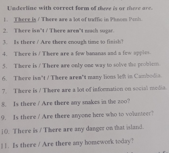 Underline with correct form of there is or there are. 
1. There is / There are a lot of traffic in Phnom Penh. 
2. There isn’t / There aren’t much sugar. 
3. Is there / Are there enough time to finish? 
4. There is / There are a few bananas and a few apples. 
5. There is / There are only one way to solve the problem. 
6. There isn’t / There aren’t many lions left in Cambodia. 
7. There is / There are a lot of information on social media. 
8. Is there / Are there any snakes in the zoo? 
9. Is there / Are there anyone here who to volunteer? 
10. There is / There are any danger on that island. 
11. Is there / Are there any homework today?