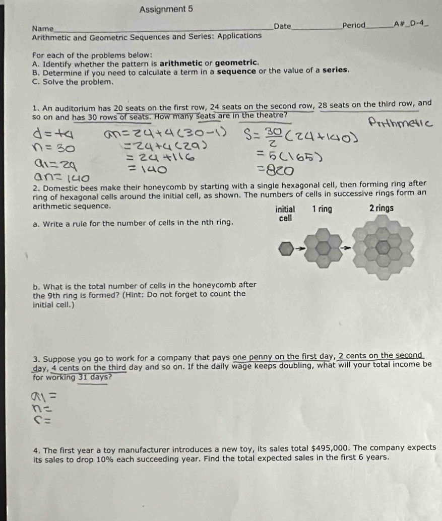 Assignment 5 
Name_ 
Date_ Period_ A# _ D-4 _ 
Arithmetic and Geometric Sequences and Series: Applications 
For each of the problems below: 
A. Identify whether the pattern is arithmetic or geometric. 
B. Determine if you need to calculate a term in a sequence or the value of a series. 
C. Solve the problem. 
1. An auditorium has 20 seats on the first row, 24 seats on the second row, 28 seats on the third row, and 
so on and has 30 rows of seats. How many seats are in the theatre? 
2. Domestic bees make their honeycomb by starting with a single hexagonal cell, then forming ring after 
ring of hexagonal cells around the initial cell, as shown. The numbers of cells in successive rings form an 
arithmetic sequence. 
a. Write a rule for the number of cells in the nth ring. 
b. What is the total number of cells in the honeycomb after 
the 9th ring is formed? (Hint: Do not forget to count the 
initial cell.) 
3. Suppose you go to work for a company that pays one penny on the first day, 2 cents on the second
day, 4 cents on the third day and so on. If the daily wage keeps doubling, what will your total income be 
for working 31 days? 
4. The first year a toy manufacturer introduces a new toy, its sales total $495,000. The company expects 
its sales to drop 10% each succeeding year. Find the total expected sales in the first 6 years.