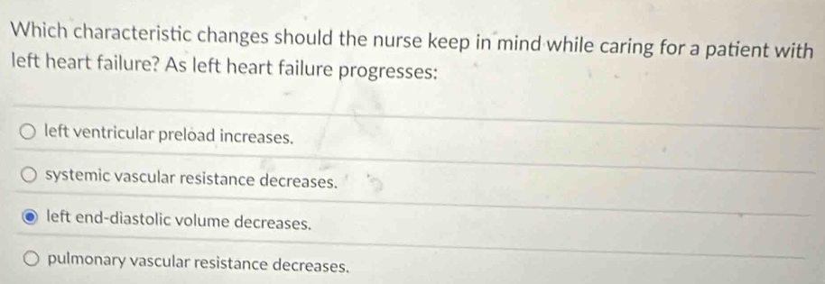 Which characteristic changes should the nurse keep in mind while caring for a patient with
left heart failure? As left heart failure progresses:
left ventricular preload increases.
systemic vascular resistance decreases.
left end-diastolic volume decreases.
pulmonary vascular resistance decreases.